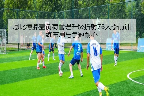 恩比德膝盖负荷管理升级折射76人季前训练布局与争冠耐心